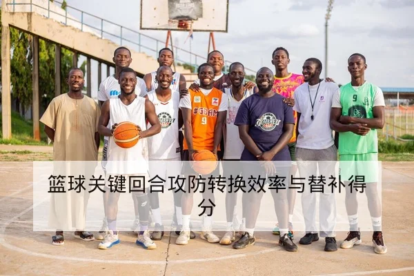篮球关键回合攻防转换效率与替补得分