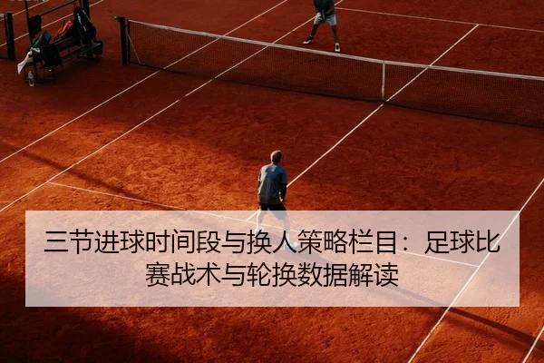 三节进球时间段与换人策略栏目：足球比赛战术与轮换数据解读